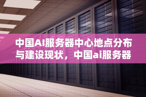 中国AI服务器中心地点分布与建设现状，中国ai服务器中心地点在哪