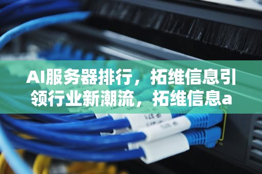 AI服务器排行，拓维信息引领行业新潮流，拓维信息ai服务器排行榜