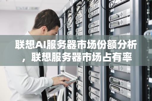 联想AI服务器市场份额分析，联想服务器市场占有率