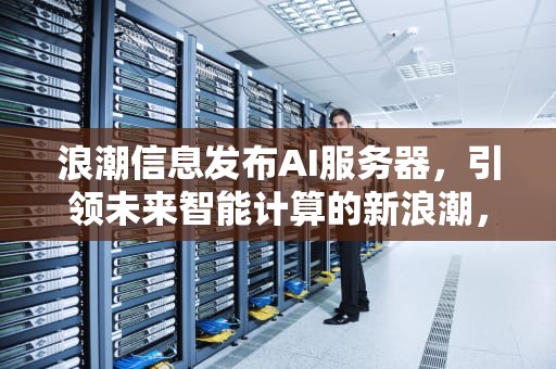 浪潮信息发布AI服务器，引领未来智能计算的新浪潮，浪潮信息发布ai服务器失败