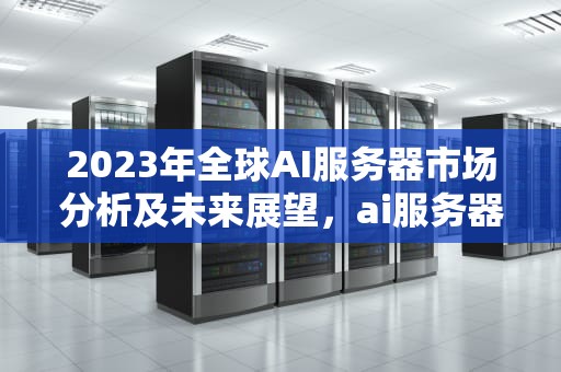 2023年全球AI服务器市场分析及未来展望，ai服务器市场有多少亿人民币
