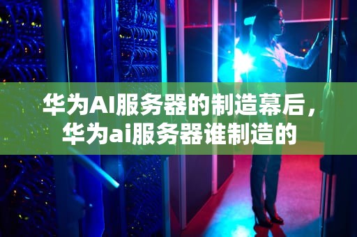 华为AI服务器的制造幕后，华为ai服务器谁制造的