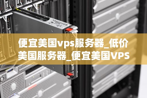 便宜美国vps服务器_低价美国服务器_便宜美国VPS服务器的选择与应用