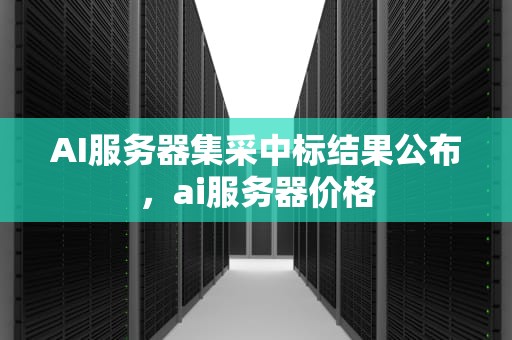 AI服务器集采中标结果公布，ai服务器价格