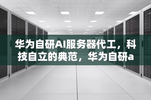 华为自研AI服务器代工，科技自立的典范，华为自研ai服务器代工怎么样