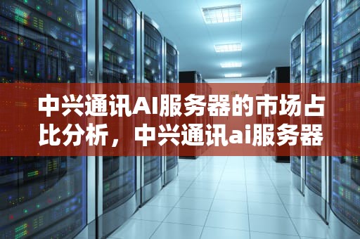 中兴通讯AI服务器的市场占比分析，中兴通讯ai服务器占比多少