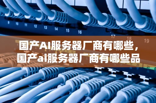 国产AI服务器厂商有哪些，国产ai服务器厂商有哪些品牌