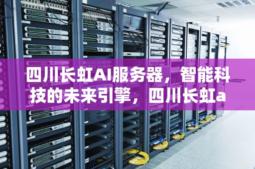 四川长虹AI服务器，智能科技的未来引擎，四川长虹ai服务器怎么样