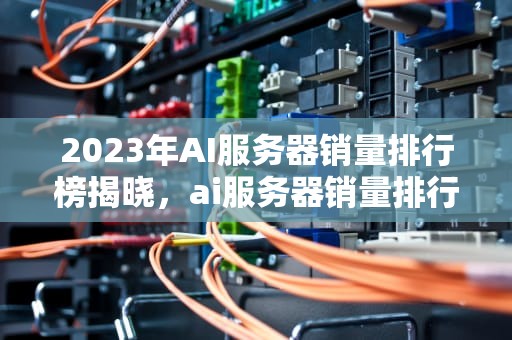 2023年AI服务器销量排行榜揭晓，ai服务器销量排行榜最新