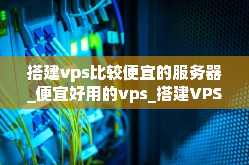 搭建vps比较便宜的服务器_便宜好用的vps_搭建VPS比较便宜的服务器