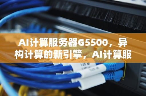 AI计算服务器G5500，异构计算的新引擎，AI计算服务器最新排名