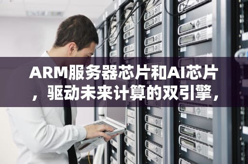 ARM服务器芯片和AI芯片，驱动未来计算的双引擎，arm服务器芯片和x86服务器芯片