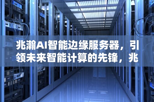 兆瀚AI智能边缘服务器，引领未来智能计算的先锋，兆瀚ai智能边缘服务器怎么样