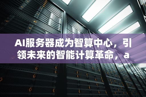 AI服务器成为智算中心，引领未来的智能计算革命，ai服务器成为智算中心服务器