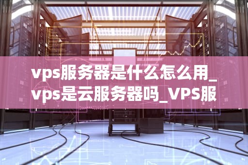 vps服务器是什么怎么用_vps是云服务器吗_VPS服务器是什么以及如何使用？