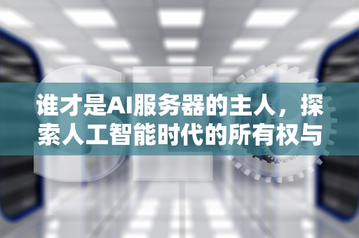 谁才是AI服务器的主人，探索人工智能时代的所有权与控制权，谁才是ai服务器的主人呢