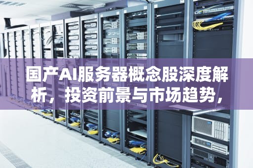 国产AI服务器概念股深度解析，投资前景与市场趋势，ai国产服务器概念股票
