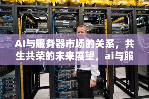 AI与服务器市场的关系，共生共荣的未来展望，ai与服务器市场的关系是什么