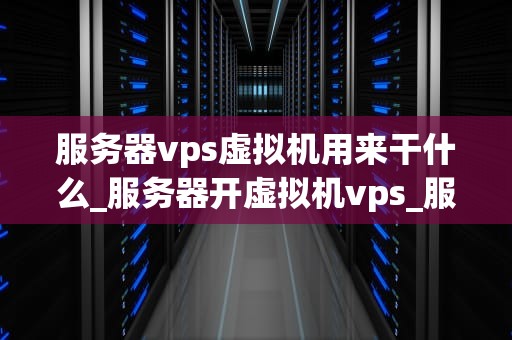 服务器vps虚拟机用来干什么_服务器开虚拟机vps_服务器VPS虚拟机的用途与优势