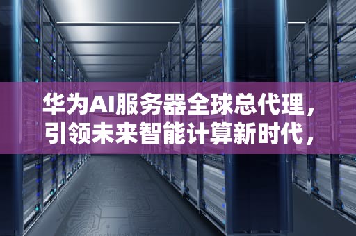 华为AI服务器全球总代理，引领未来智能计算新时代，华为ai服务器全球总代理是谁