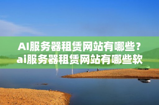 AI服务器租赁网站有哪些？ai服务器租赁网站有哪些软件