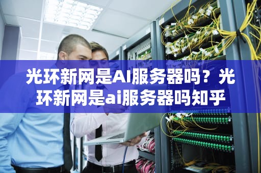 光环新网是AI服务器吗？光环新网是ai服务器吗知乎
