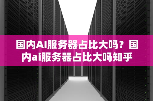 国内AI服务器占比大吗？国内ai服务器占比大吗知乎