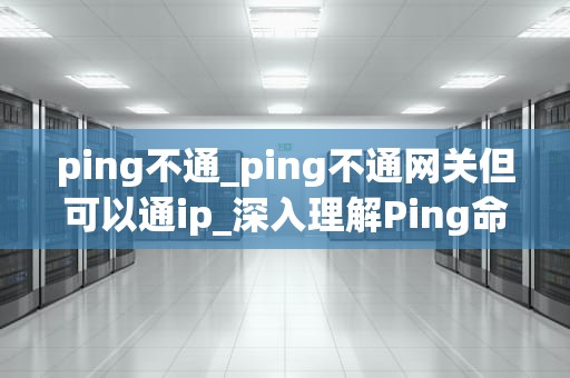 ping不通_ping不通网关但可以通ip_深入理解Ping命令及其在网络故障排查中的应用