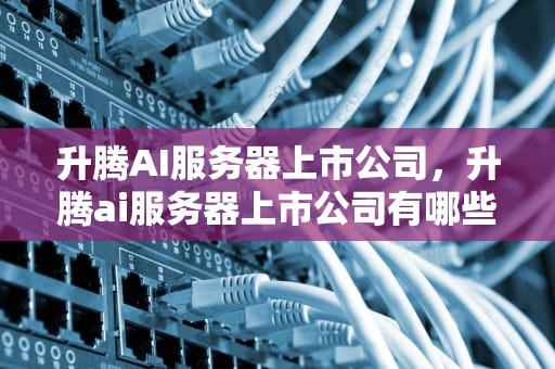 升腾AI服务器上市公司，升腾ai服务器上市公司有哪些
