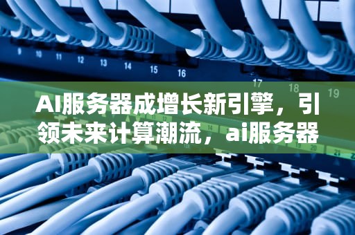 AI服务器成增长新引擎，引领未来计算潮流，ai服务器有什么用