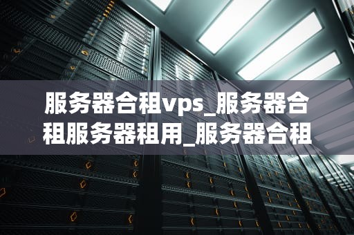 服务器合租vps_服务器合租服务器租用_服务器合租VPS的优势与实践
