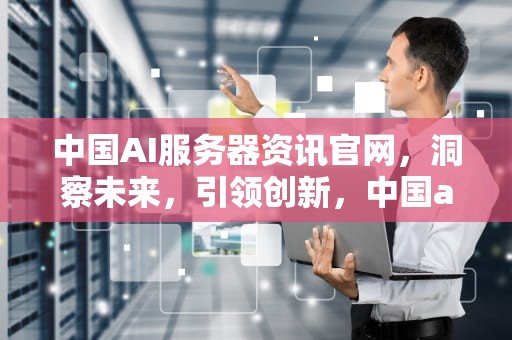 中国AI服务器资讯官网，洞察未来，引领创新，中国ai服务器资讯官网首页
