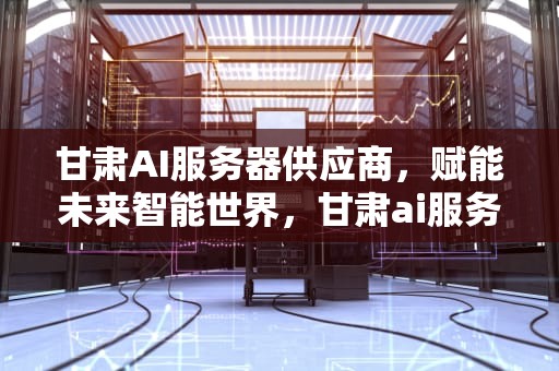 甘肃AI服务器供应商，赋能未来智能世界，甘肃ai服务器供应商有哪些