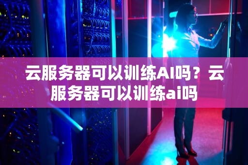 云服务器可以训练AI吗？云服务器可以训练ai吗