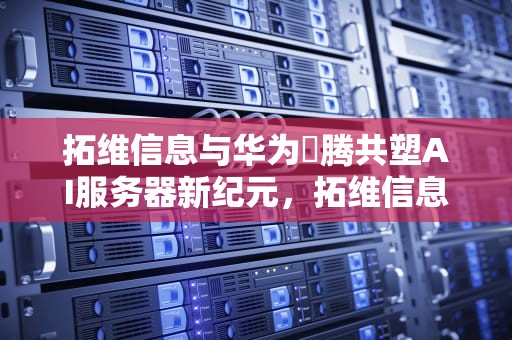 拓维信息与华为昇腾共塑AI服务器新纪元，拓维信息升腾ai服务器怎么样