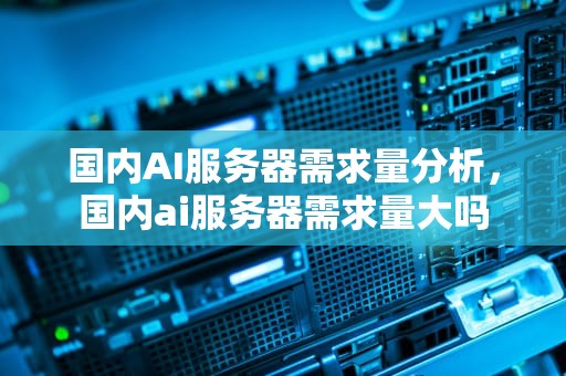 国内AI服务器需求量分析，国内ai服务器需求量大吗