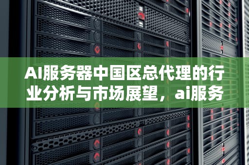 AI服务器中国区总代理的行业分析与市场展望，ai服务器中国区总代理是谁