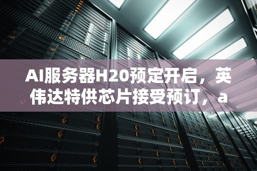 AI服务器H20预定开启，英伟达特供芯片接受预订，ai服务器价格