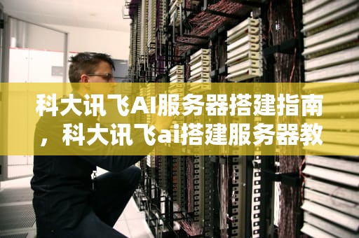 科大讯飞AI服务器搭建指南，科大讯飞ai搭建服务器教程