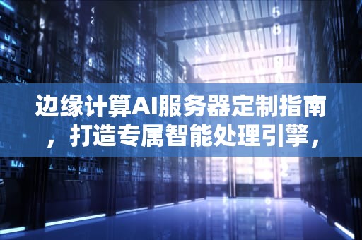 边缘计算AI服务器定制指南，打造专属智能处理引擎，边缘计算ai服务器怎么定制的