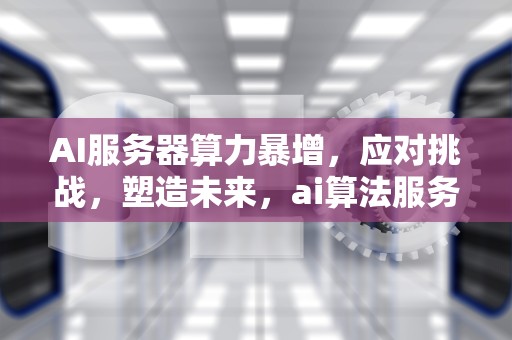 AI服务器算力暴增，应对挑战，塑造未来，ai算法服务器配置