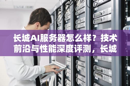 长城AI服务器怎么样？技术前沿与性能深度评测，长城ai服务器怎么样啊