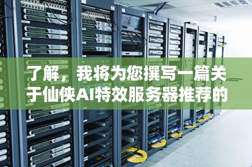 了解，我将为您撰写一篇关于仙侠AI特效服务器推荐的文章，并确保内容详细且字数不少于1474字。，仙侠ai特效服务器推荐