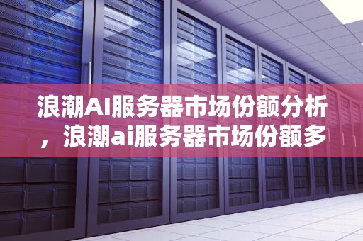 浪潮AI服务器市场份额分析，浪潮ai服务器市场份额多少