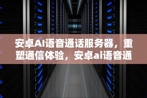 安卓AI语音通话服务器，重塑通信体验，安卓ai语音通话服务器在哪