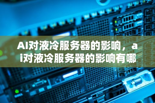 AI对液冷服务器的影响，ai对液冷服务器的影响有哪些