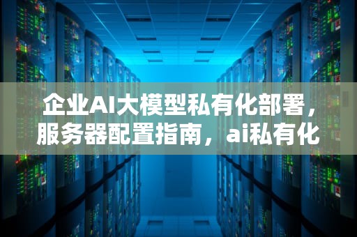 企业AI大模型私有化部署，服务器配置指南，ai私有化服务器配置高吗