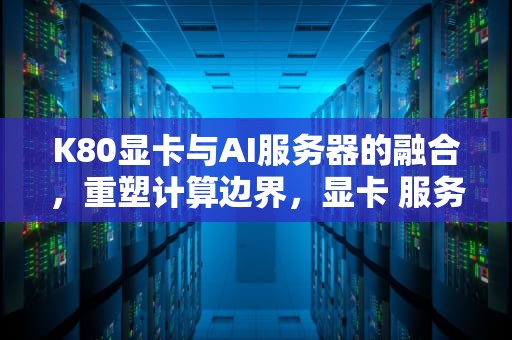 K80显卡与AI服务器的融合，重塑计算边界，显卡 服务器