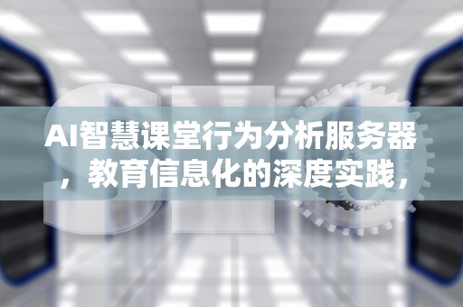 AI智慧课堂行为分析服务器，教育信息化的深度实践，ai智慧课堂课后测试