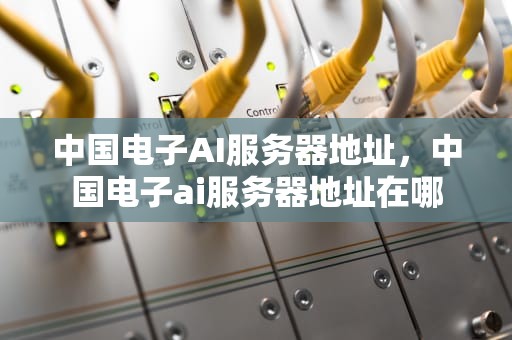 中国电子AI服务器地址，中国电子ai服务器地址在哪